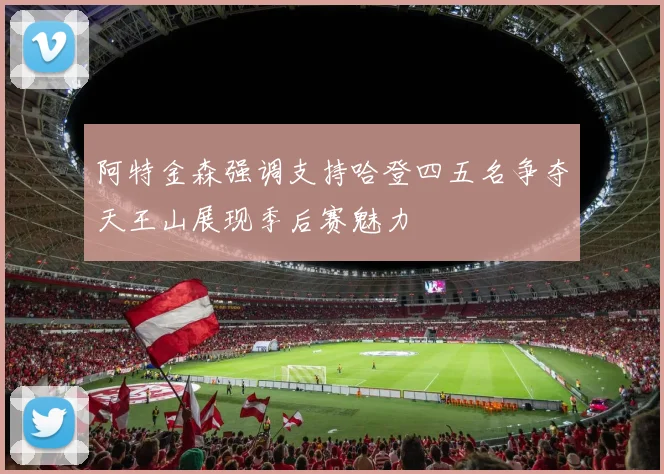 阿特金森强调支持哈登四五名争夺天王山展现季后赛魅力