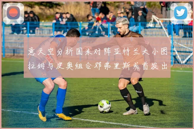意天空分析国米对阵亚特兰大小图拉姆与皮奥组合邓弗里斯或首发出战