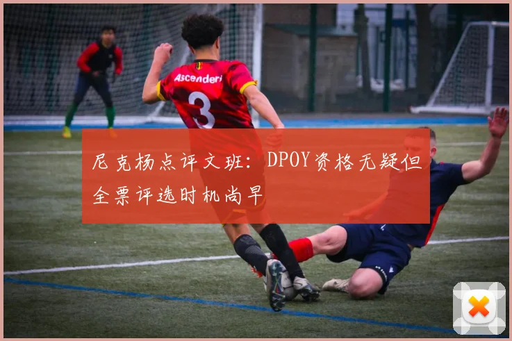 尼克杨点评文班：DPOY资格无疑但全票评选时机尚早
