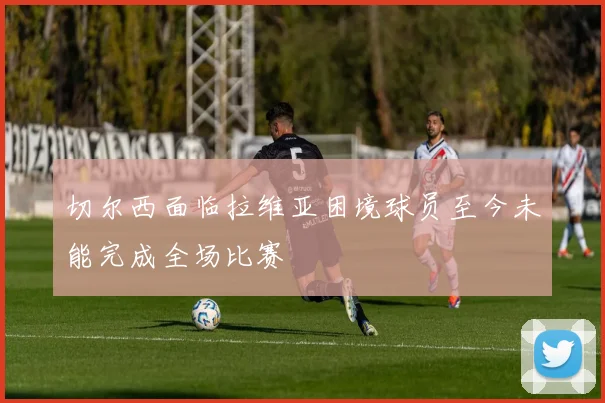 切尔西面临拉维亚困境球员至今未能完成全场比赛