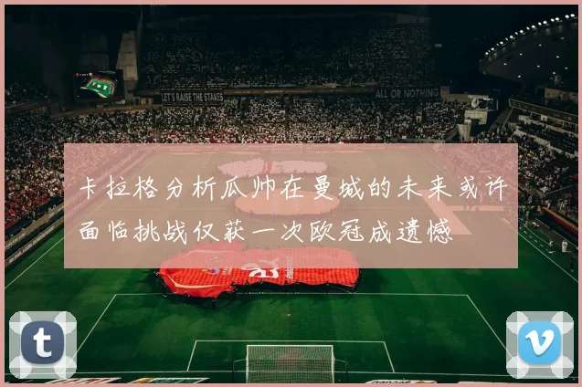 卡拉格分析瓜帅在曼城的未来或许面临挑战仅获一次欧冠成遗憾
