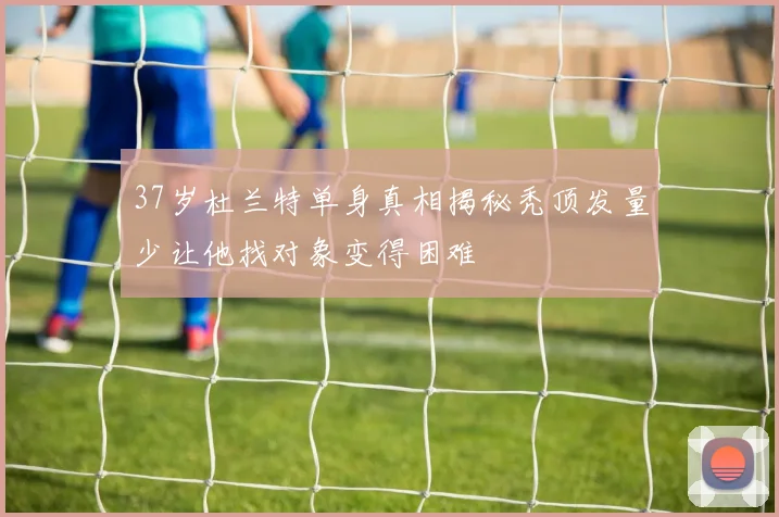37岁杜兰特单身真相揭秘秃顶发量少让他找对象变得困难