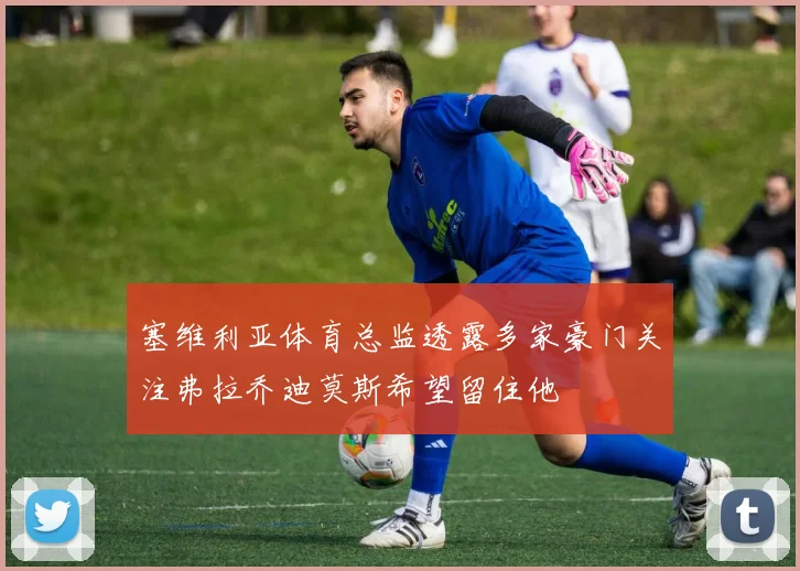 塞维利亚体育总监透露多家豪门关注弗拉乔迪莫斯希望留住他