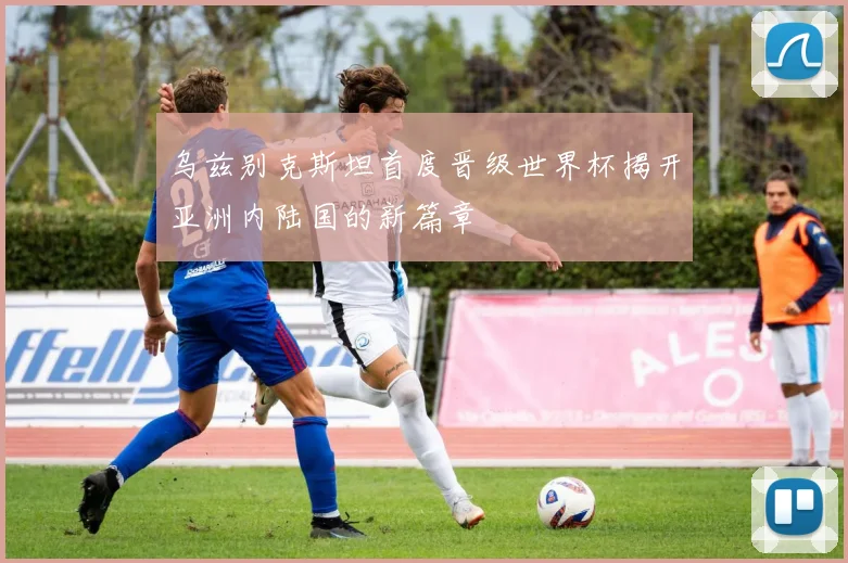 乌兹别克斯坦首度晋级世界杯揭开亚洲内陆国的新篇章