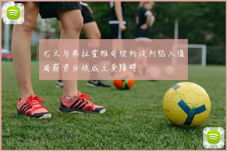 尤文与弗拉霍维奇续约谈判陷入僵局薪资分歧成主要障碍