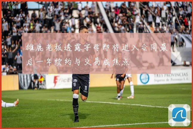 雄鹿老板透露字母即将进入合同最后一年续约与交易成焦点