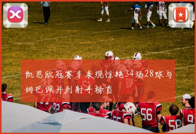 凯恩欧冠赛季表现惊艳34场28球与姆巴佩并列射手榜首