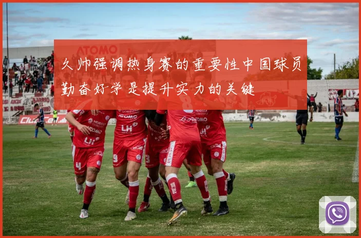 久帅强调热身赛的重要性中国球员勤奋好学是提升实力的关键